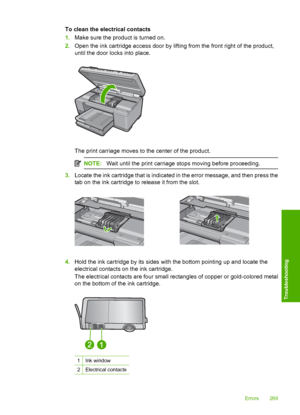 Page 272
To clean the electrical contacts
1.Make sure the product is turned on.
2. Open the ink cartridge access door by lifting from the front right of the product,
until the door  locks into place.
The print carriage moves to the center of the product.
NOTE:Wait until the print carriage stops moving before proceeding.
3.Locate the ink cartridge that is indicated in the error message, and then press the
tab on the ink cartridge to release it from the slot.
4.Hold the ink cartridge by its sides with the bottom...