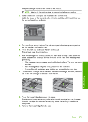 Page 276
The print carriage moves to the center of the product.
NOTE:Wait until the print carriage stops moving before proceeding.
3.Make sure the ink cart ridges are installed in the correct slots.
Match the shape of the icon and color of the ink cartridge with the slot that has
the same shaped icon and color.
4. Run your finger along the top of the ink cartridges to locate any cartridges that
are not snapped completely down.
5. Press down on any cartridges that are sticking up.
They should snap down into...