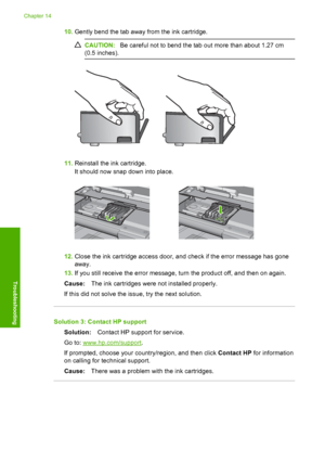 Page 277
10.Gently bend the tab away from the ink cartridge.
CAUTION: Be careful not to bend the tab out more than about 1.27 cm
(0.5 inches).
11. Reinstall the ink cartridge.
It should now snap down into place.
12.Close the ink cartridge access door, and check if the error message has gone
away.
13. If you still receive the error message, turn the product off, and then on again.
Cause: The ink cartridges were not installed properly.
If this did not solve the issue, try the next solution.
Solution 3: Contact HP...