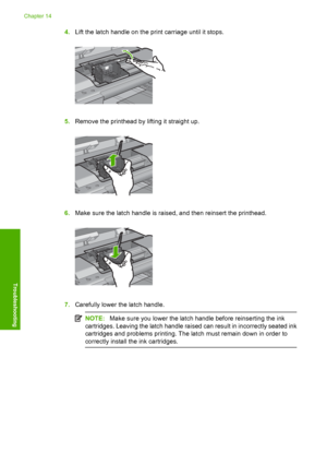 Page 279
4.Lift the latch handle on the print carriage until it stops.
5.Remove the printhead by lifting it straight up.
6.Make sure the latch handle is raised, and then reinsert the printhead.
7.Carefully lower the latch handle.
NOTE: Make sure you lower the latch handle before reinserting the ink
cartridges. Leaving the latch handle raised can result in incorrectly seated ink
cartridges and problems printing. The latch must remain down in order to
correctly install th e ink cartridges.
Chapter 14
276...