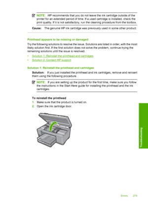 Page 282
NOTE:HP recommends that you do not leave the ink cartridge outside of the
printer for an extended period of time. If a used cartridge is installed, check the
print quality. If it is not satisfactory, run the cleaning procedure from the toolbox.
Cause: The genuine HP ink cartridge was previously used in some other product.
Printhead appears to be missing or damaged
Try the following solutions to resolve the issue. Solutions are listed in order, with the most
likely solution first. If the first solution...