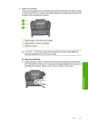 Page 284
6.Clean the printhead.
There are three areas of the printhead that need to be cleaned: the plastic ramps
on both sides of the ink nozzles, the edge between the nozzles and the electrical
contacts, and the electrical contacts.
1Plastic ramps on the sides of the nozzles
2Edge between nozzles and contacts
3Electrical contacts
CAUTION: Touch the nozzle and the electrical contact areas  only with
cleaning materials and not with your finger.
To clean the printhead
a . Lightly dampen a clean, lint-free cloth...