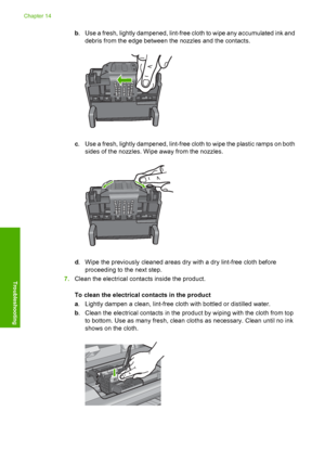 Page 285
b. Use a fresh, lightly dampened, lint-free cloth to wipe any accumulated ink and
debris from the edge between the nozzles and the contacts.
c. Use a fresh, lightly dampened, lint-free cloth to wipe the plastic ramps on both
sides of the nozzles. Wipe away from the nozzles.
d. Wipe the previously cleaned areas dry with a dry lint-free cloth before
proceeding to the next step.
7. Clean the electrical contacts inside the product.
To clean the electrical contacts in the product
a. Lightly dampen a clean,...