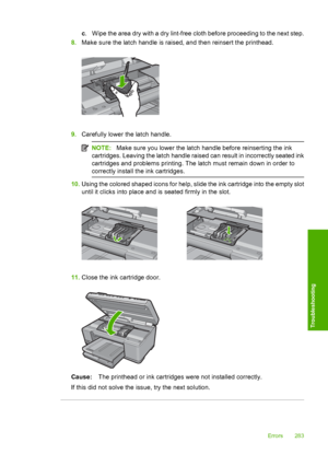 Page 286
c. Wipe the area dry with a dry lint-free cloth before proceeding to the next step.
8. Make sure the latch handle is raised, and then reinsert the printhead.
9.Carefully lower the latch handle.
NOTE: Make sure you lower the latch ha ndle before reinserting the ink
cartridges. Leaving the latch handle raised can result in incorrectly seated ink
cartridges and problems printing. The latch must remain down in order to
correctly install th e ink cartridges.
10.Using the colored shaped icons for help, slide...