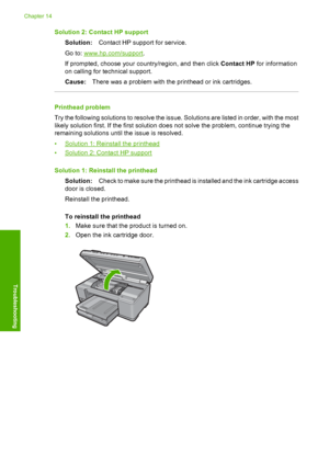 Page 287
Solution 2: Contact HP supportSolution: Contact HP support for service.
Go to: 
www.hp.com/support .
If prompted, choose your country/region, and then click  Contact HP for information
on calling for te chnical support.
Cause: There was a problem with the printhead or ink cartridges.
Printhead problem
Try the following solutions to resolve the issue. Solutions are listed in order, with the most
likely solution first. If the first solution does not solve the problem, continue trying the
remaining...