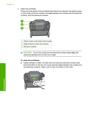 Page 289
6.Clean the printhead.
There are three areas of the printhead that need to be cleaned: the plastic ramps
on both sides of the ink nozzles, the edge between the nozzles and the electrical
contacts, and the electrical contacts.
1Plastic ramps on the sides of the nozzles
2Edge between nozzles and contacts
3Electrical contacts
CAUTION: Touch the nozzle and the electrical contact areas  only with
cleaning materials and not with your finger.
To clean the printhead
a . Lightly dampen a clean, lint-free cloth...