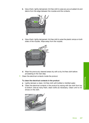 Page 290
b. Use a fresh, lightly dampened, lint-free cloth to wipe any accumulated ink and
debris from the edge between the nozzles and the contacts.
c. Use a fresh, lightly dampened, lint-free cloth to wipe the plastic ramps on both
sides of the nozzles. Wipe away from the nozzles.
d. Wipe the previously cleaned areas dry with a dry lint-free cloth before
proceeding to the next step.
7. Clean the electrical contacts inside the product.
To clean the electrical contacts in the product
a. Lightly dampen a clean,...