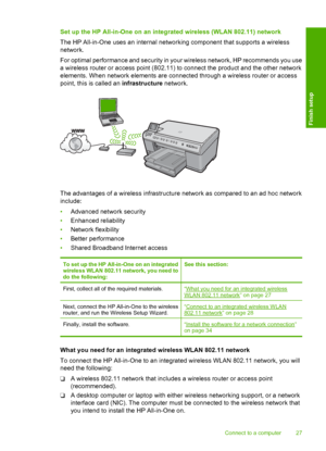 Page 30
Set up the HP All-in-One on an integrated wireless (WLAN 802.11) network
The HP All-in-One uses an internal networking component that supports a wireless
network.
For optimal performance and security in your wireless network, HP recommends you use
a wireless router or access point (802.11) to connect the product and the other network
elements. When network elements are connected through a wireless router or access
point, this is called an  infrastructure network.
The advantages of a wireless...