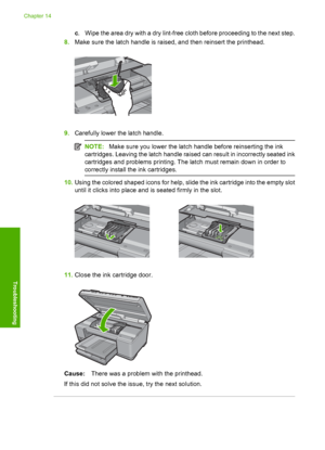 Page 291
c. Wipe the area dry with a dry lint-free cloth before proceeding to the next step.
8. Make sure the latch handle is raised, and then reinsert the printhead.
9.Carefully lower the latch handle.
NOTE: Make sure you lower the latch handle before reinserting the ink
cartridges. Leaving the latch handle raised can result in incorrectly seated ink
cartridges and problems printing. The latch must remain down in order to
correctly install th e ink cartridges.
10.Using the colored shaped icons for help, slide...