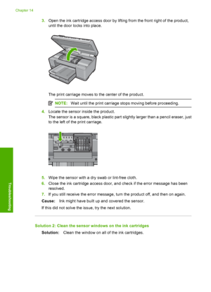 Page 293
3.Open the ink cartridge access door by lifting from the front right of the product,
until the door  locks into place.
The print carriage moves to the center of the product.
NOTE:Wait until the print carriage stops moving before proceeding.
4.Locate the sensor inside the product.
The sensor is a square, black plastic part  slightly larger than a pencil eraser, just
to the left of the print carriage.
5. Wipe the sensor with a dry swab or lint-free cloth.
6. Close the ink cartridge access door, and check...