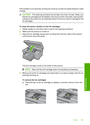 Page 294
If the problem is not resolved, printing can continue, but the ink system behavior might
change.
CAUTION:The cleaning procedure should take only a few minutes. Make sure
that the ink cartridges are reinstalled in the product when instructed. Leaving them
outside of the product for an extended period of time can result in damage to the
ink cartridges.
To clean the sensor window on the ink cartridges
1. Gather swabs or a lint-free cloth to use for the cleaning procedure.
2. Make sure the product is turned...