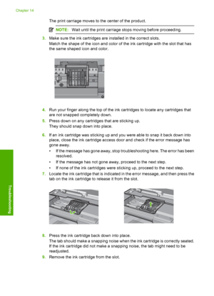 Page 297
The print carriage moves to the center of the product.
NOTE:Wait until the print carriage stops moving before proceeding.
3.Make sure the ink cartridges ar e installed in the correct slots.
Match the shape of the icon and color of the ink cartridge with the slot that has
the same shaped icon and color.
4. Run your finger along the top of the ink cartridges to locate any cartridges that
are not snapped completely down.
5. Press down on any cartridges that are sticking up.
They should snap down into...