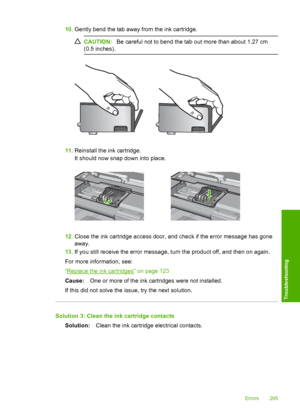 Page 298
10.Gently bend the tab away from the ink cartridge.
CAUTION: Be careful not to bend the tab out more than about 1.27 cm
(0.5 inches).
11. Reinstall the ink cartridge.
It should now snap down into place.
12.Close the ink cartridge access door, and check if the error message has gone
away.
13. If you still receive the error message, turn the product off, and then on again.
For more information, see:
“
Replace the ink cartridges” on page 123
Cause: One or more of the ink cartridges were not installed.
If...