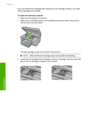 Page 299
If you still receive this message after cleaning the ink cartridge contacts, you might
have a damaged ink cartridge.
To clean the electrical contacts
1. Make sure the product is turned on.
2. Open the ink cartridge access door by lifting from the front right of the product,
until the door  locks into place.
The print carriage moves to the center of the product.
NOTE:Wait until the print carriage stops moving before proceeding.
3.Locate the ink cartridge that is indicated in the error message, and then...