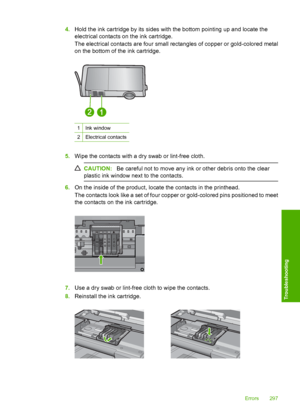 Page 300
4.Hold the ink cartridge by its sides with the bottom pointing up and locate the
electrical contacts on the ink cartridge.
The electrical contacts are four small re ctangles of copper or gold-colored metal
on the bottom of the ink cartridge.
1Ink window
2Electrical contacts
5. Wipe the contacts with a dry swab or lint-free cloth.
CAUTION: Be careful not to move any ink or other debris onto the clear
plastic ink window next to the contacts.
6. On the inside of the product, locate the contacts in the...