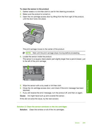 Page 302
To clean the sensor in the product
1.Gather swabs or a lint-free cloth to use for the cleaning procedure.
2. Make sure the product is turned on.
3. Open the ink cartridge access door by lifting from the front right of the product,
until the door  locks into place.
The print carriage moves to the center of the product.
NOTE:Wait until the print carriage stops moving before proceeding.
4.Locate the sensor inside the product.
The sensor is a square, black plastic part slightly larger than a pencil eraser,...