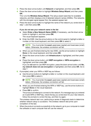 Page 32
3.Press the down arrow button until  Network is highlighted, and then press  OK.
4. Press the down arrow button to highlight  Wireless Setup Wizard, and then press
OK .
This runs the  Wireless Setup Wizard . The setup wizard searches for available
networks, and then displays a list of detected network names (SSIDs). The networks
with the strongest signal appear first, the weakest appear last.
5. Press the down arrow button to highlight the name of the network you wrote down in
step 1, and then press...