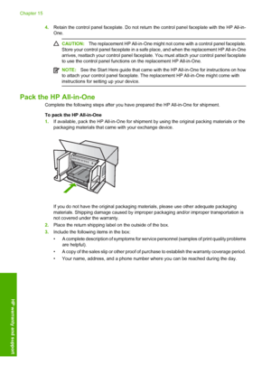 Page 311
4.Retain the control panel faceplate. Do not return  the control panel faceplate with the HP All-in-
One.
CAUTION: The replacement HP All-in-One might not  come with a control panel faceplate.
Store your control panel faceplate in a safe  place, and when the replacement HP All-in-One
arrives, reattach your control panel faceplate.  You must attach your control panel faceplate
to use the control panel functions on the replacement HP All-in-One.
NOTE: See the Start Here guide that came with the HP...