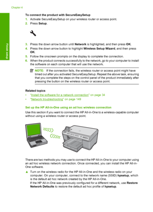 Page 33
To connect the product with SecureEasySetup
1.Activate SecureEasySetup  on your wireless router or access point.
2. Press  Setup.
3.Press the down arrow button until  Network is highlighted, and then press  OK.
4. Press the down arrow button to highlight  Wireless Setup Wizard, and then press
OK .
5. Follow the onscreen prompts on the display to complete the connection.
6. When the product connects successfully to the network, go to your computer to install
the software on each computer that will use...