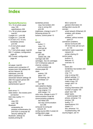 Page 326
Index
Symbols/Numerics
10 x 15 cm photo papercopy 109
specifications 309
13 x 18 cm photo paper load 63
2 pages on 1, print 86
4 pages on 1, print 86
4 x 6 inch (10 x 15 cm) borderless photosprint 80
4 x 6 inch photo paper copy 109
5 x 7 inch photo paper, load 63
802.11 wireless, configuration page 45
802.3 wired, configuration page 44
A
A4 paper, load 63
access point connection 27
access point HW address 48
ad hoc network 30
addresses, print 88
admin password 43
advanced network settings 39
after the...