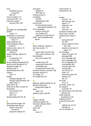 Page 327
cropborderless copy iswrong 202
fails 247
crop an original 113
crop photos 98, 118
customer support warranty 303, 305
D
damaged, ink cartridge 266
darken
copies 111
declaration of conformity European EconomicArea 317
default gateway 45
default gateway (802.3 wired) 44
default printer, set as 74
default settings restore 21
default settings, restore 38
device no response 179
not found 255
device address (Bluetooth) 53
device name (Bluetooth) 53
diagnostic page 129
direction pad 11
disconnected error 248...