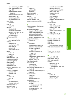 Page 330
save to memory card 104
scan specifications 310
stop 106
text appears as dottedlines 196
text format incorrect 197
text incorrect 197
to memory card 104
troubleshooting 194
scan glass clean 133
scan to menu 13
security Bluetooth 53
Bluetooth adapter 54
network, WEP key 28, 32,33, 34, 46, 47
troubleshoot 32
self-test report 128
set print options 74, 78
settings Bluetooth 52
country/region 19
language 19
network 36
restore defaults 38
setup button 11
menu 13
sharing 35
shift left margin 114
ship your...