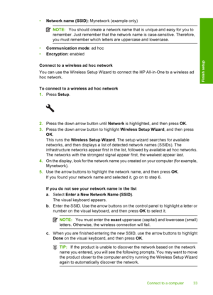 Page 36
•Network name (SSID) : Mynetwork (example only)
NOTE:You should create a network name that is unique and easy for you to
remember. Just remember that the network name is case-sensitive. Therefore,
you must remember which letters are uppercase and lowercase.
• Communication mode : ad hoc
• Encryption : enabled
Connect to a wireless ad hoc network
You can use the Wireless Setup  Wizard to connect the HP All-in-One to a wireless ad
hoc network.
To connect to a wireless ad hoc network
1. Press  Setup....