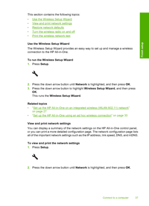 Page 40
This section contains the following topics:
•
Use the Wireless Setup Wizard
•
View and print network settings
•
Restore network defaults
•
Turn the wireless radio on and off
•
Print the wireless network test
Use the Wireless Setup Wizard
The Wireless Setup Wizard provides an easy way to set up and manage a wireless
connection to the HP All-in-One.
To run the Wireless Setup Wizard
1. Press  Setup.
2.Press the down arrow button until  Network is highlighted, and then press  OK.
3. Press the down arrow...