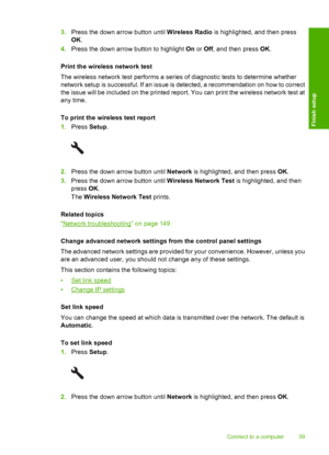 Page 42
3.Press the down arrow button until  Wireless Radio is highlighted, and then press
OK .
4. Press the down arrow button to highlight  On or  Off , and then press  OK.
Print the wireless network test
The wireless network test performs a series of diagnostic tests to determine whether
network setup is successful. If an issue is detected, a recommendation on how to correct
the issue will be included on the printed report. You can print the wireless network test at
any time.
To print the wireless test...