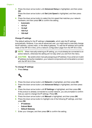 Page 43
3.Press the down arrow button until  Advanced Setup is highlighted, and then press
OK .
Press the down arrow button until  Set Link Speed is highlighted, and then press
OK .
4. Press the down arrow button to select the link speed that matches your network
hardware, and then press  OK to confirm the setting.
• Automatic
• 10-Full
• 10-Half
• 100-Full
• 100-Half
Change IP settings
The default setting for the IP settings is  Automatic, which sets the IP settings
automatically. However, if you are an...