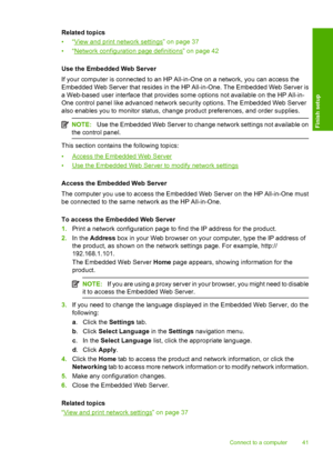 Page 44
Related topics
•“
View and print network settings” on page 37
•“
Network configuration page definitions” on page 42
Use the Embedded Web Server
If your computer is connected to an HP All-in-One on a network, you can access the
Embedded Web Server that resides in the  HP All-in-One. The Embedded Web Server is
a Web-based user interface that provides so me options not available on the HP All-in-
One control panel like advanced network security options. The Embedded Web Server
also enables you to monitor...