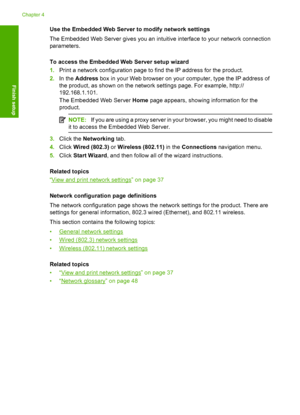 Page 45
Use the Embedded Web Server to modify network settings
The Embedded Web Server gives you an intuitive interface to your network connection
parameters.
To access the Embedded Web Server setup wizard
1.Print a network configuration page to find the IP address for the product.
2. In the  Address  box in your Web browser on your computer, type the IP address of
the product, as shown on the network settings page. For example, http://
192.168.1.101.
The Embedded Web Server  Home page appears, showing...