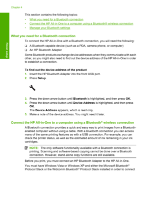 Page 53
This section contains the following topics:
•
What you need for a Bluetooth connection
•
Connect the HP All-in-One to a computer using a Bluetooth® wireless connection
•
Manage your Bluetooth settings
What you need for a Bluetooth connection
To connect the HP All-in-One with a Bluetooth connection, you will need the following:
❑ A Bluetooth capable device (such as a PDA, camera phone, or computer)
❑ An HP Bluetooth Adapter
Some Bluetooth products exchange device addresses when they communicate with...