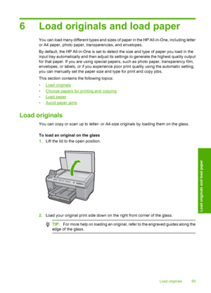 Page 62
6 Load originals and load paper
You can load many different types and sizes of paper in the HP All-in-One, including letter
or A4 paper, photo paper, transparencies, and envelopes.
By default, the HP All-in-One is set to detect the size and type of paper you load in the
input tray automatically and then adjust its settings to generate the highest quality output
for that paper. If you are using special papers, such as photo paper, transparency film,
envelopes, or labels, or if you experience poor print...