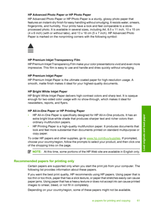 Page 64
HP Advanced Photo Paper or HP Photo Paper
HP Advanced Photo Paper or HP Photo Paper is a sturdy, glossy photo paper that
features an instant-dry finish for easy handling without smudging. It resists water, smears,
fingerprints, and humidity. Your prints have  a look and feel comparable to a store-
processed photo. It is available in several sizes, including A4, 8.5 x 11 inch, 10 x 15 cm
(4 x 6 inch) (with or without tabs), and 13 x 18 cm (5 x 7 inch). HP Advanced Photo
Paper is marked on the nonprinting...