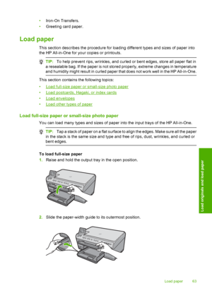 Page 66
•Iron-On Transfers.
• Greeting card paper.
Load paper
This section describes the procedure for loading different types and sizes of paper into
the HP All-in-One for your copies or printouts.
TIP: To help prevent rips, wrinkles, and curled or bent edges, store all paper flat in
a resealable bag. If the paper is not stored properly, extreme changes in temperature
and humidity might result in curled paper that does not work well in the HP All-in-One.
This section contains the following topics:
•
Load...