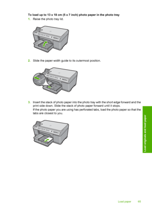 Page 68
To load up to 13 x 18 cm (5 x 7 inch) photo paper in the photo tray
1.Raise the photo tray lid.
2.Slide the paper-width guide to its outermost position.
3.Insert the stack of photo paper into the photo tray with the short edge forward and the
print side down. Slide the stack of photo paper forward until it stops.
If the photo paper you are using has perforated tabs, load the photo paper so that the
tabs are closest to you.
Load paper 65
Load originals and load paper
 