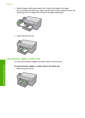 Page 69
4.Slide the paper-width guide inward until it stops at the edge of the paper.
Do not overload the photo tray; make sure the stack of photo paper fits within the
photo tray and is no higher than the top of the paper-width guide.
5.Lower the photo tray lid.
Load postcards, Hagaki, or index cards
You can load postcards, Hagaki, and index cards in the photo tray.
To load postcards, Hagaki, or index cards in the photo tray
1.Raise the photo tray lid.
Chapter 6
66 Load originals and load paper
Load originals...