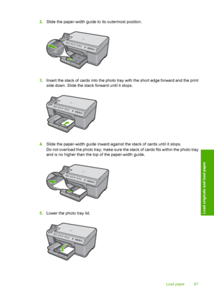 Page 70
2.Slide the paper-width guide to its outermost position.
3.Insert the stack of cards into the photo tray with the short edge forward and the print
side down. Slide the sta ck forward until it stops.
4.Slide the paper-width guide inward against the stack of cards until it stops.
Do not overload the photo tray; make sure the stack of cards fits within the photo tray
and is no higher than the top of the paper-width guide.
5.Lower the photo tray lid.
Load paper 67
Load originals and load paper
 