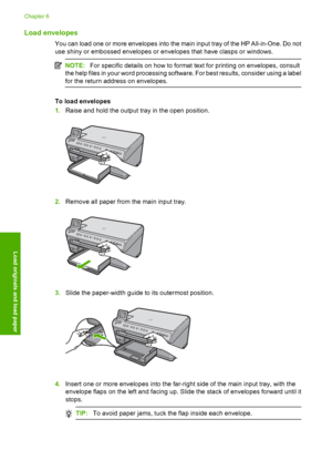 Page 71
Load envelopes
You can load one or more envelopes into the main input tray of the HP All-in-One. Do not
use shiny or embossed envelopes or envelopes that have clasps or windows.
NOTE:For specific details on how to format text for printing on envelopes, consult
the help files in your word processing software. For best results, consider using a label
for the return add ress on envelopes.
To load envelopes
1.Raise and hold the output tray in the open position.
2.Remove all paper from the main input tray....