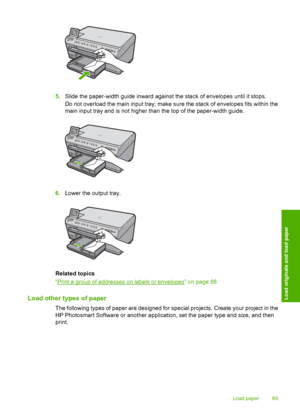 Page 72
5.Slide the paper-width guide inward against the stack of envelopes until it stops.
Do not overload the main input tray; make sure the stack of envelopes fits within the
main input tray and is not higher than the top of the paper-width guide.
6.Lower the output tray.
Related topics
“
Print a group of addresses on labels or envelopes” on page 88
Load other types of paper
The following types of paper are designed for  special projects. Create your project in the
HP Photosmart Software or another...