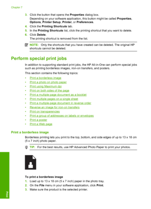 Page 83
3.Click the button that opens the  Properties dialog box.
Depending on your software application, this button might be called  Properties,
Options , Printer Setup , Printer , or Preferences .
4. Click the  Printing Shortcuts  tab.
5. In the  Printing Shortcuts  list, click the printing shortc ut that you want to delete.
6. Click  Delete .
The printing shortcut is removed from the list.
NOTE: Only the shortcuts that you have created can be deleted. The original HP
shortcuts cannot be deleted.
Perform...