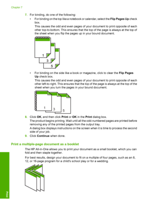 Page 87
7.For binding, do one of the following:
• For binding on the top like a notebook or calendar, select the  Flip Pages Up check
box.
This causes the odd and even pages of your document to print opposite of each
other top-to-bottom. This ensures that the top of the page is always at the top of
the sheet when you flip the pages up in your bound document.
• For binding on the side like a book or magazine, click to clear the  Flip Pages
Up  check box.
This causes the odd and even pages of your document to...