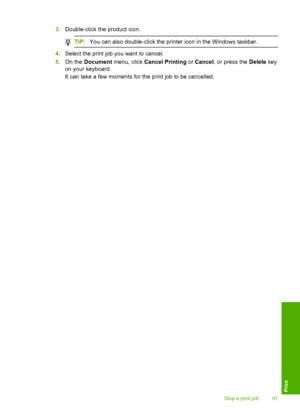 Page 94
3.Double-click the product icon.
TIP: You can also double-click the printer icon in the Windows taskbar.
4.Select the print job you want to cancel.
5. On the  Document  menu, click  Cancel Printing  or Cancel , or press the  Delete key
on your keyboard.
It can take a few moments for the print job to be cancelled.
Stop a print job 91
Print
 