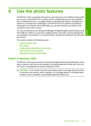 Page 96
8 Use the photo features
The HP All-in-One is equipped with memory card slots and a front USB port that enable
you to print or edit photos from a memory card or storage device (such as a keychain
drive, portable hard drive, or a digital camera in storage mode) without uploading your
photos to a computer first. Additionally, if the HP All-in-One is network-connected or
connected to a computer with a USB cable, you can also transfer your photos to the
computer to print, edit, or share.
You can print...