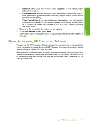 Page 102
•Wallets : Enables you to print your  own wallet-size photos to carry with you or give
to friends or relatives.
• Passport Photos : Enables you to print your own passport-size photos. (If you
have questions on guidelines or restrictions for passport photos, contact a local
passport service agency.)
• Video Frame Prints : If you have digital video files saved on your memory card,
storage device, or CD/DVD, you can watch a video on the display, and then select
up to 10 individual frames from the video to...