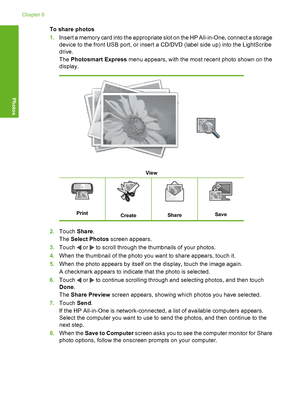 Page 103
To share photos
1.Insert a memory card into the appropriate slot on the HP All-in-One, connect a storage
device to the front USB port, or insert a CD/DVD (label side up) into the LightScribe
drive.
The  Photosmart Express  menu appears, with the most recent photo shown on the
display.
View
PrintCreateShareSave
2. Touch  Share.
The  Select Photos  screen appears.
3. Touch 
 or  to scroll through the thumbnails of your photos.
4. When the thumbnail of the photo you want to share appears, touch it.
5. When...