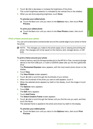 Page 110
8.Touch  or  to decrease or increase the brightness of the photo.
The current brightness selection is indicated by the vertical line on the slidebar.
9. When you are done adjusting brightness, touch  Done.
To preview your edited photo
▲ Touch the Back icon unti l you return to the Options menu, then touch  Print
Preview .
To print your edited photo
▲ Touch the Back icon unti l you return to the View Photos screen, then touch
Print .
Print a frame around your photo
You can print a decorative colored...