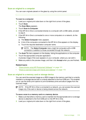 Page 116
Scan an original to a computer
You can scan originals placed on the glass by using the control panel.
To scan to a computer
1.Load your original print side down on the right front corner of the glass.
2. Touch  Scan.
The  Scan Menu  appears.
3. Touch  Scan to Computer .
4. If the HP All-in-One is connected directly to a computer with a USB cable, proceed
to step 6.
5. If the HP All-in-One is connected to one or more computers on a network, do the
following:
a. The  Select Computer  menu appears.
b . A...