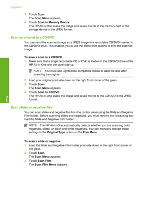 Page 117
3.Touch  Scan.
The  Scan Menu  appears.
4. Touch  Scan to Memory Device .
The HP All-in-One scans the image and saves the file to the memory card or the
storage device in the JPEG format.
Scan an original to a CD/DVD
You can send the scanned image as a JPEG image to a recordable CD/DVD inserted in
the CD/DVD drive. This enables you to use the photo print options to print the scanned
image.
To save a scan to a CD/DVD
1. Make sure that a single recordable CD or DVD is loaded in the CD/DVD drive of the
HP...